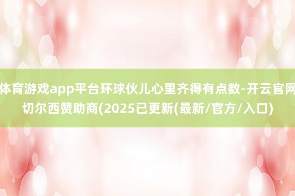 体育游戏app平台环球伙儿心里齐得有点数-开云官网切尔西赞助商(2025已更新(最新/官方/入口)