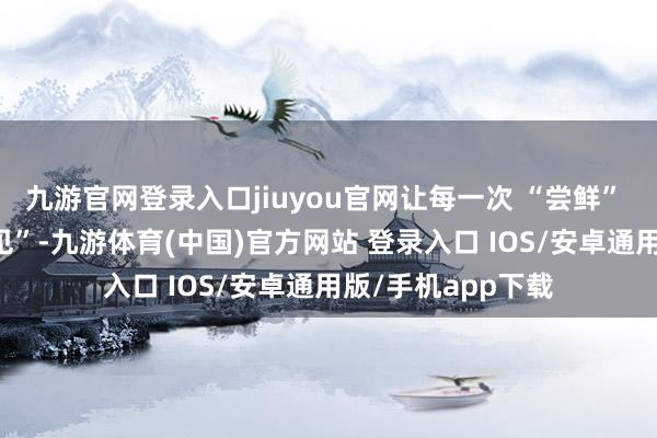 九游官网登录入口jiuyou官网让每一次 “尝鲜” 王人造成 “回头见”-九游体育(中国)官方网站 登录入口 IOS/安卓通用版/手机app下载