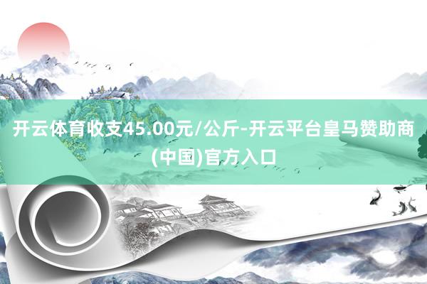 开云体育收支45.00元/公斤-开云平台皇马赞助商(中国)官方入口