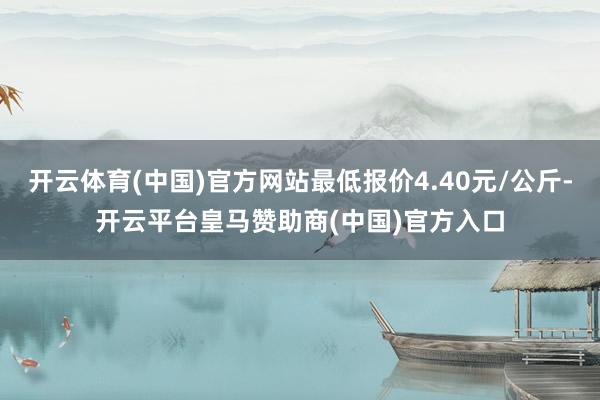 开云体育(中国)官方网站最低报价4.40元/公斤-开云平台皇马赞助商(中国)官方入口