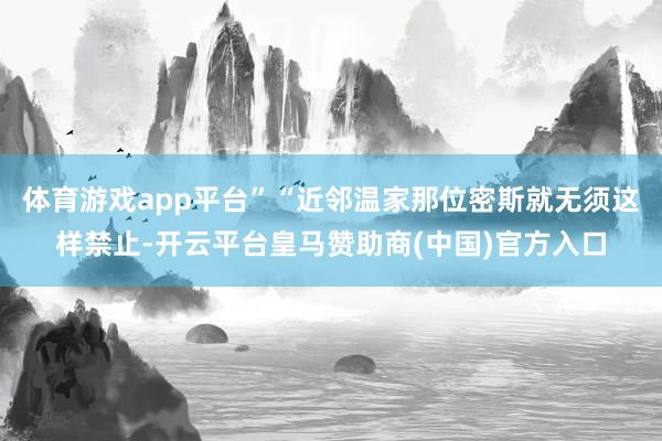 体育游戏app平台”“近邻温家那位密斯就无须这样禁止-开云平台皇马赞助商(中国)官方入口