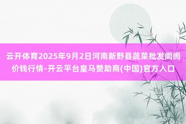 云开体育2025年9月2日河南新野县蔬菜批发阛阓价钱行情-开云平台皇马赞助商(中国)官方入口