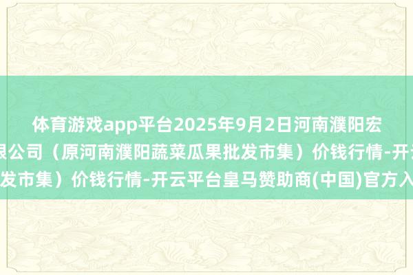 体育游戏app平台2025年9月2日河南濮阳宏进农副居品批发市集有限公司（原河南濮阳蔬菜瓜果批发市集）价钱行情-开云平台皇马赞助商(中国)官方入口