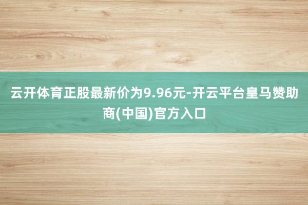 云开体育正股最新价为9.96元-开云平台皇马赞助商(中国)官方入口