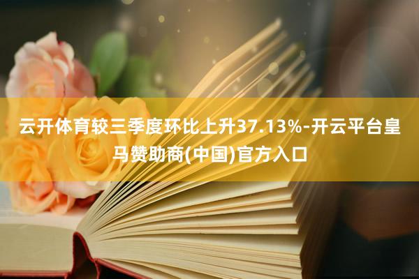 云开体育较三季度环比上升37.13%-开云平台皇马赞助商(中国)官方入口