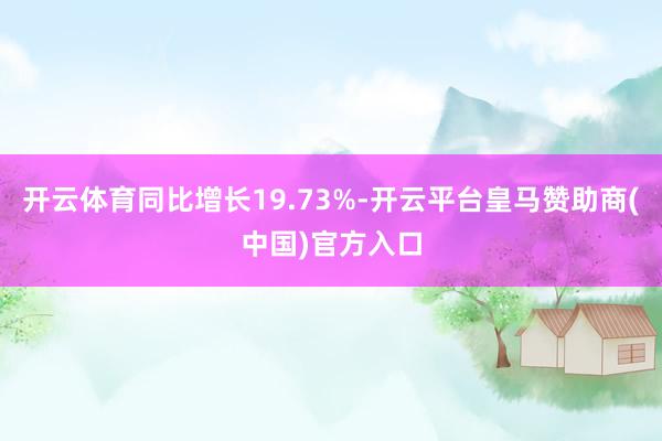 开云体育同比增长19.73%-开云平台皇马赞助商(中国)官方入口