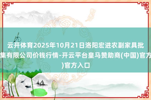 云开体育2025年10月21日洛阳宏进农副家具批发市集有限公司价钱行情-开云平台皇马赞助商(中国)官方入口