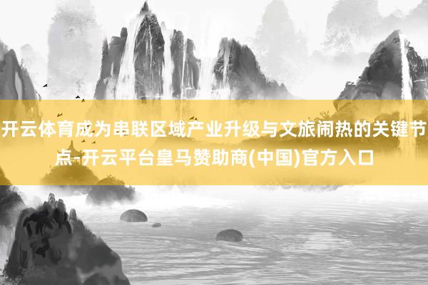 开云体育成为串联区域产业升级与文旅闹热的关键节点-开云平台皇马赞助商(中国)官方入口