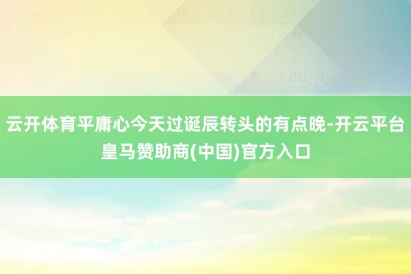 云开体育平庸心今天过诞辰转头的有点晚-开云平台皇马赞助商(中国)官方入口