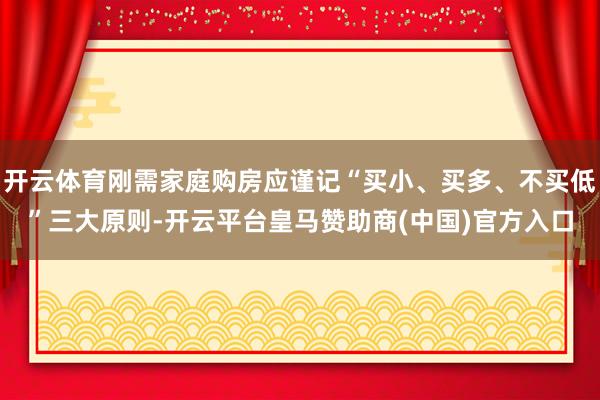开云体育刚需家庭购房应谨记“买小、买多、不买低”三大原则-开云平台皇马赞助商(中国)官方入口