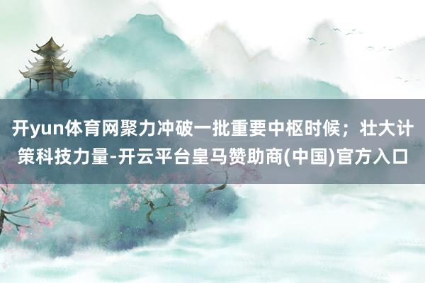 开yun体育网聚力冲破一批重要中枢时候；壮大计策科技力量-开云平台皇马赞助商(中国)官方入口