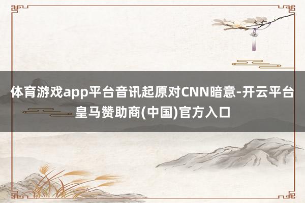 体育游戏app平台音讯起原对CNN暗意-开云平台皇马赞助商(中国)官方入口