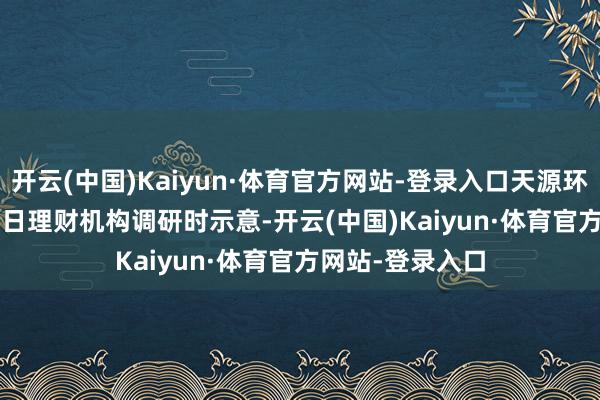 开云(中国)Kaiyun·体育官方网站-登录入口天源环保(301127)近日理财机构调研时示意-开云(中国)Kaiyun·体育官方网站-登录入口
