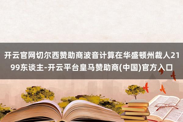 开云官网切尔西赞助商波音计算在华盛顿州裁人2199东谈主-开云平台皇马赞助商(中国)官方入口