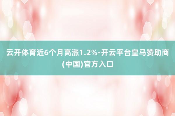 云开体育近6个月高涨1.2%-开云平台皇马赞助商(中国)官方入口