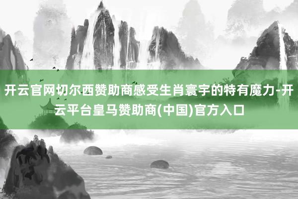 开云官网切尔西赞助商感受生肖寰宇的特有魔力-开云平台皇马赞助商(中国)官方入口