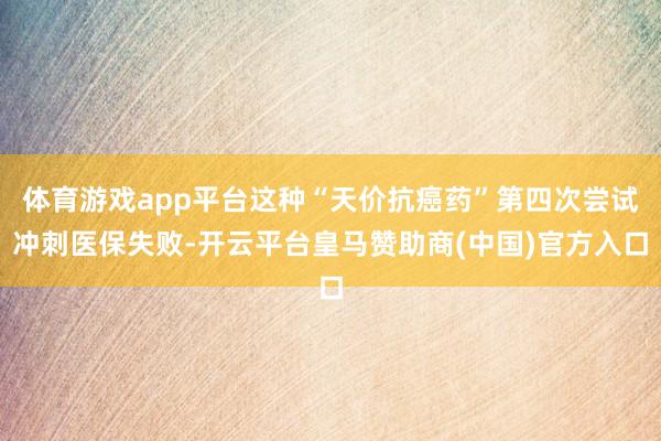 体育游戏app平台这种“天价抗癌药”第四次尝试冲刺医保失败-开云平台皇马赞助商(中国)官方入口