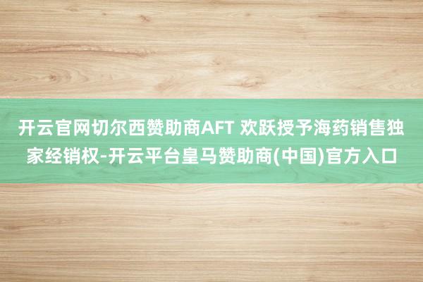 开云官网切尔西赞助商AFT 欢跃授予海药销售独家经销权-开云平台皇马赞助商(中国)官方入口