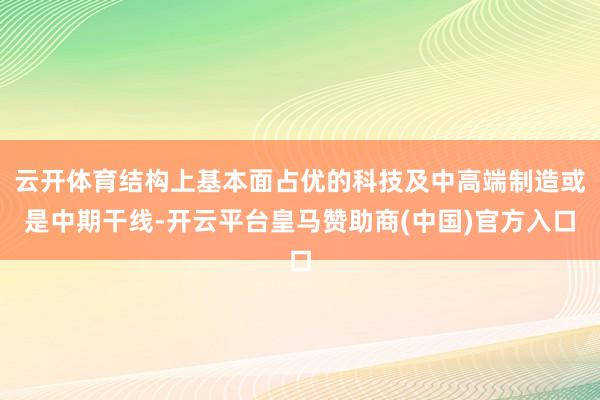 云开体育结构上基本面占优的科技及中高端制造或是中期干线-开云平台皇马赞助商(中国)官方入口