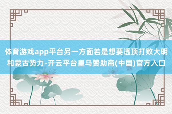 体育游戏app平台另一方面若是想要透顶打败大明和蒙古势力-开云平台皇马赞助商(中国)官方入口