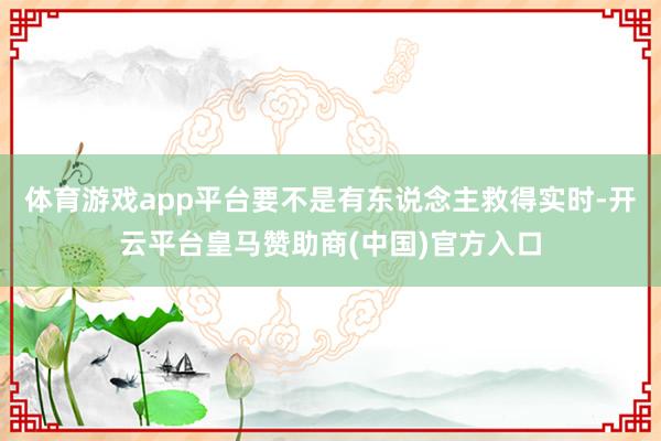 体育游戏app平台要不是有东说念主救得实时-开云平台皇马赞助商(中国)官方入口