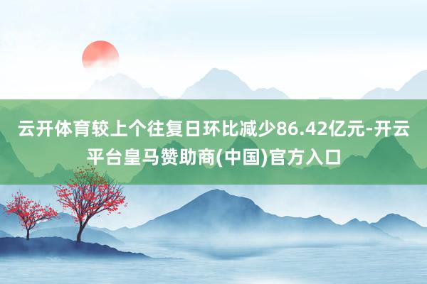 云开体育较上个往复日环比减少86.42亿元-开云平台皇马赞助商(中国)官方入口