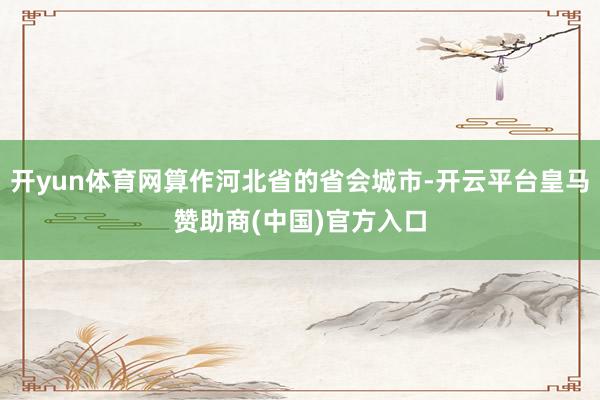 开yun体育网算作河北省的省会城市-开云平台皇马赞助商(中国)官方入口