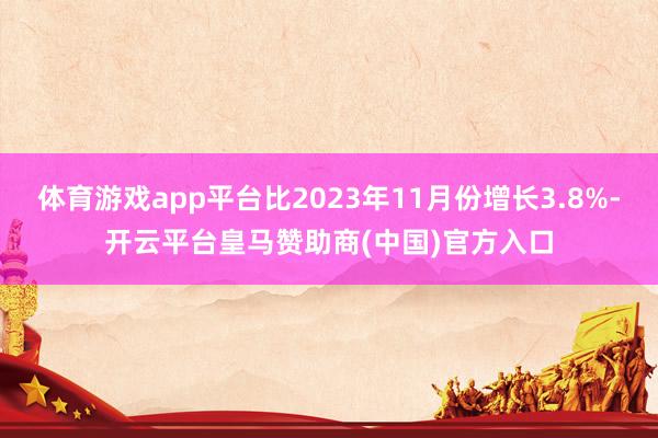 体育游戏app平台比2023年11月份增长3.8%-开云平台皇马赞助商(中国)官方入口