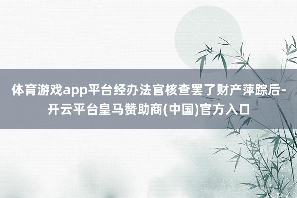 体育游戏app平台经办法官核查罢了财产萍踪后-开云平台皇马赞助商(中国)官方入口