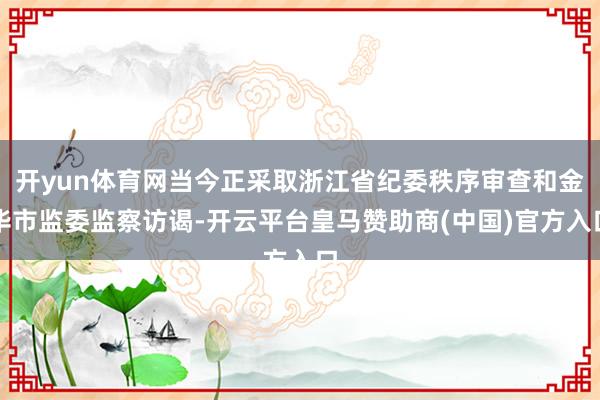 开yun体育网当今正采取浙江省纪委秩序审查和金华市监委监察访谒-开云平台皇马赞助商(中国)官方入口