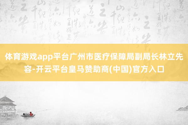 体育游戏app平台广州市医疗保障局副局长林立先容-开云平台皇马赞助商(中国)官方入口