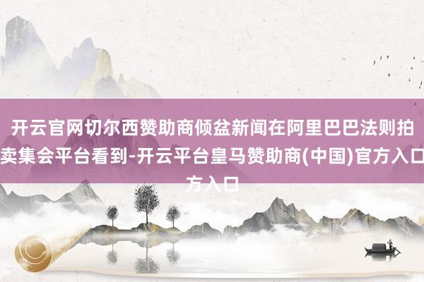 开云官网切尔西赞助商倾盆新闻在阿里巴巴法则拍卖集会平台看到-开云平台皇马赞助商(中国)官方入口