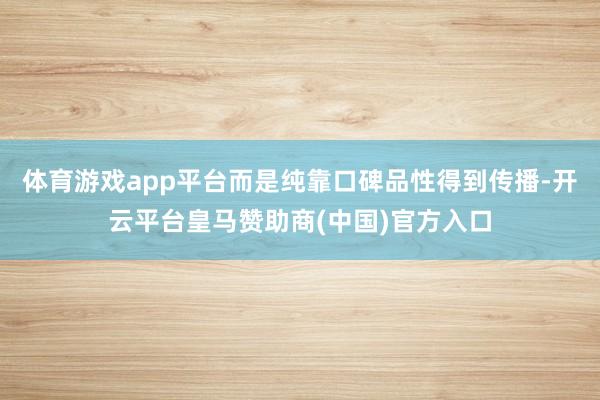 体育游戏app平台而是纯靠口碑品性得到传播-开云平台皇马赞助商(中国)官方入口
