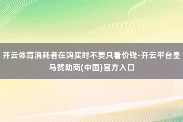开云体育消耗者在购买时不要只看价钱-开云平台皇马赞助商(中国)官方入口