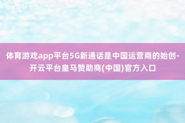 体育游戏app平台5G新通话是中国运营商的始创-开云平台皇马赞助商(中国)官方入口