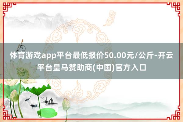 体育游戏app平台最低报价50.00元/公斤-开云平台皇马赞助商(中国)官方入口
