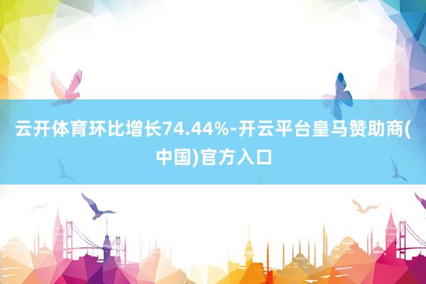 云开体育环比增长74.44%-开云平台皇马赞助商(中国)官方入口