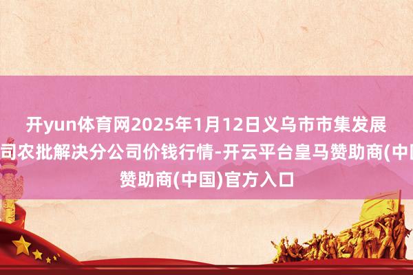 开yun体育网2025年1月12日义乌市市集发展集团有限公司农批解决分公司价钱行情-开云平台皇马赞助商(中国)官方入口