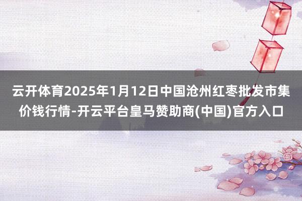 云开体育2025年1月12日中国沧州红枣批发市集价钱行情-开云平台皇马赞助商(中国)官方入口