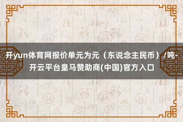 开yun体育网报价单元为元(东说念主民币)/吨-开云平台皇马赞助商(中国)官方入口