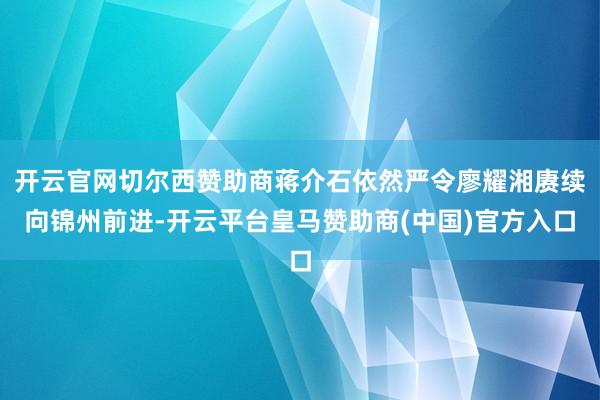 开云官网切尔西赞助商蒋介石依然严令廖耀湘赓续向锦州前进-开云平台皇马赞助商(中国)官方入口