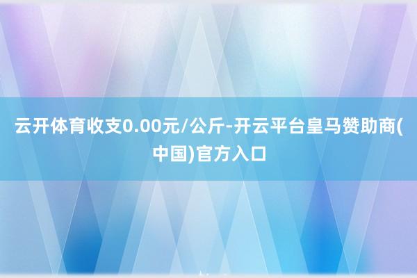 云开体育收支0.00元/公斤-开云平台皇马赞助商(中国)官方入口
