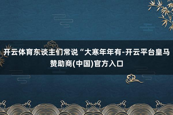 开云体育东谈主们常说“大寒年年有-开云平台皇马赞助商(中国)官方入口