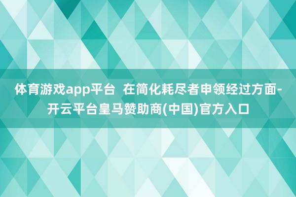 体育游戏app平台 在简化耗尽者申领经过方面-开云平台皇马赞助商(中国)官方入口