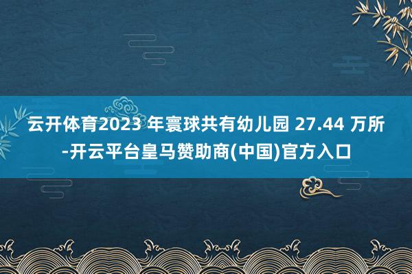 云开体育2023 年寰球共有幼儿园 27.44 万所-开云平台皇马赞助商(中国)官方入口