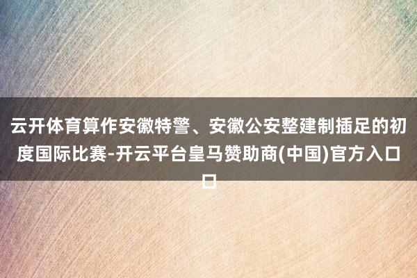 云开体育算作安徽特警、安徽公安整建制插足的初度国际比赛-开云平台皇马赞助商(中国)官方入口