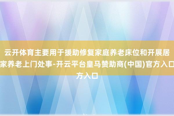 云开体育主要用于援助修复家庭养老床位和开展居家养老上门处事-开云平台皇马赞助商(中国)官方入口