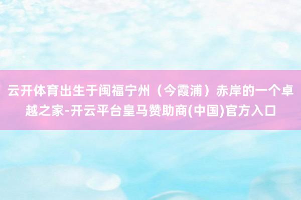 云开体育出生于闽福宁州(今霞浦)赤岸的一个卓越之家-开云平台皇马赞助商(中国)官方入口