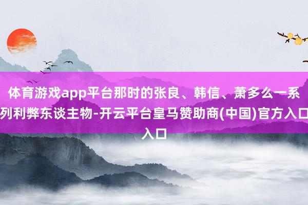 体育游戏app平台那时的张良、韩信、萧多么一系列利弊东谈主物-开云平台皇马赞助商(中国)官方入口