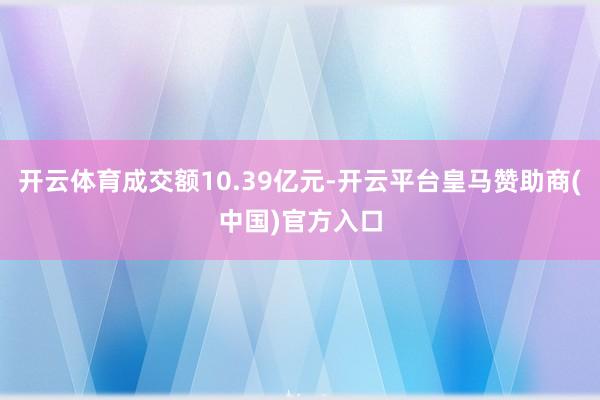 开云体育成交额10.39亿元-开云平台皇马赞助商(中国)官方入口